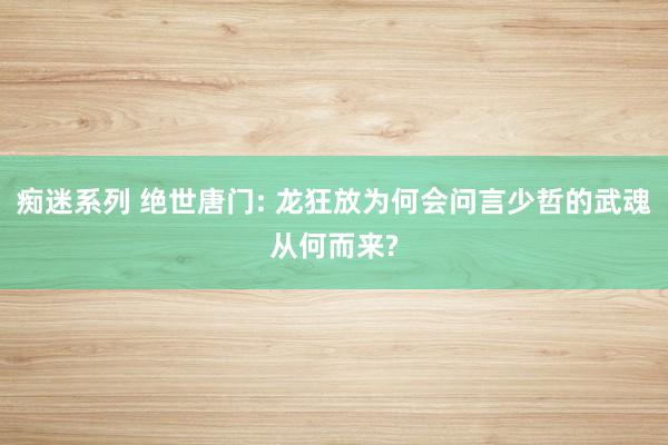 痴迷系列 绝世唐门: 龙狂放为何会问言少哲的武魂从何而来?