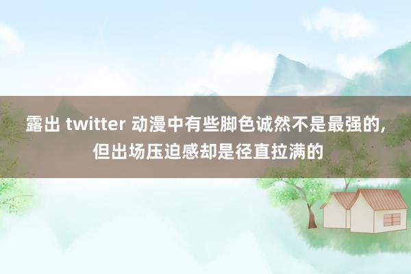 露出 twitter 动漫中有些脚色诚然不是最强的， 但出场压迫感却是径直拉满的