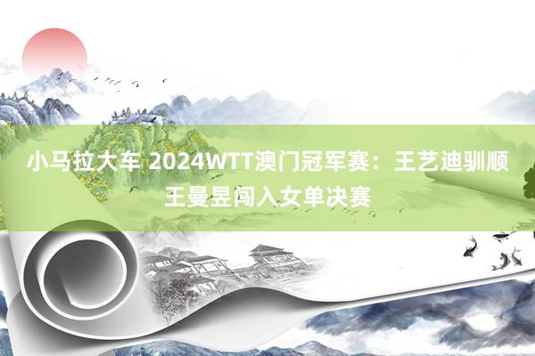 小马拉大车 2024WTT澳门冠军赛：王艺迪驯顺王曼昱闯入女单决赛