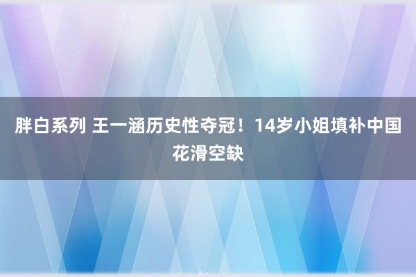 胖白系列 王一涵历史性夺冠！14岁小姐填补中国花滑空缺