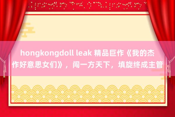 hongkongdoll leak 精品巨作《我的杰作好意思女们》，闯一方天下，填旋终成主管