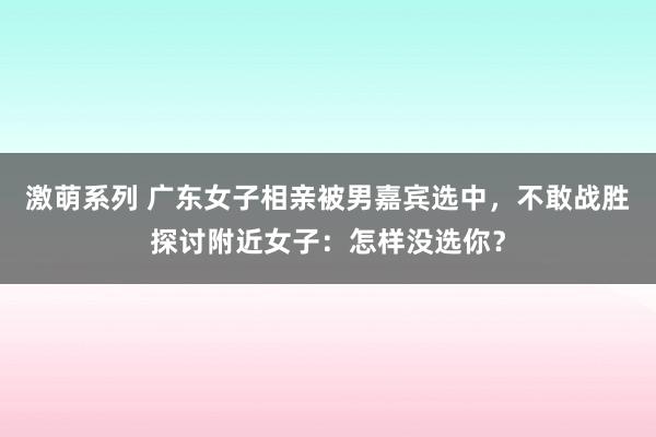 激萌系列 广东女子相亲被男嘉宾选中，不敢战胜探讨附近女子：怎样没选你？