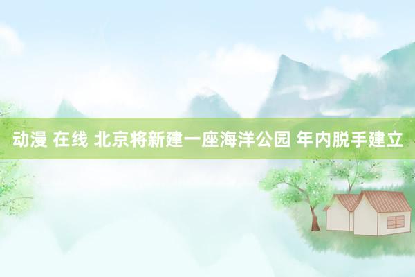 动漫 在线 北京将新建一座海洋公园 年内脱手建立