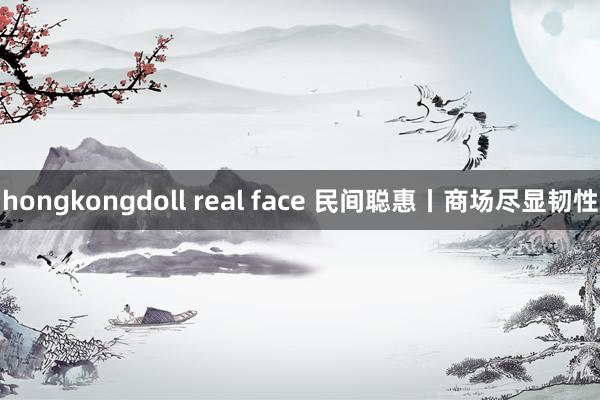 hongkongdoll real face 民间聪惠丨商场尽显韧性