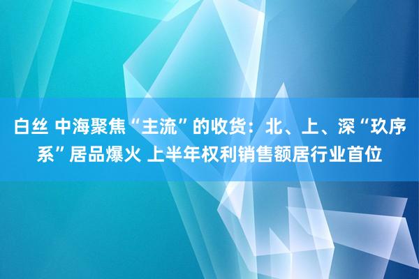 白丝 中海聚焦“主流”的收货：北、上、深“玖序系”居品爆火 上半年权利销售额居行业首位