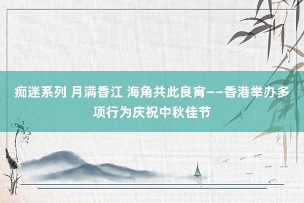 痴迷系列 月满香江 海角共此良宵——香港举办多项行为庆祝中秋佳节