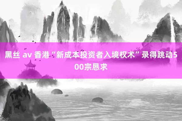 黑丝 av 香港“新成本投资者入境权术”录得跳动500宗恳求