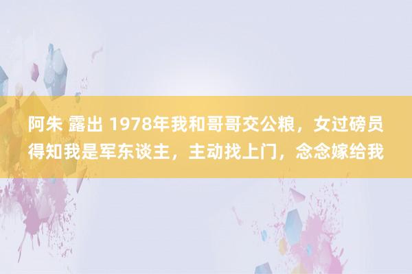 阿朱 露出 1978年我和哥哥交公粮，女过磅员得知我是军东谈主，主动找上门，念念嫁给我