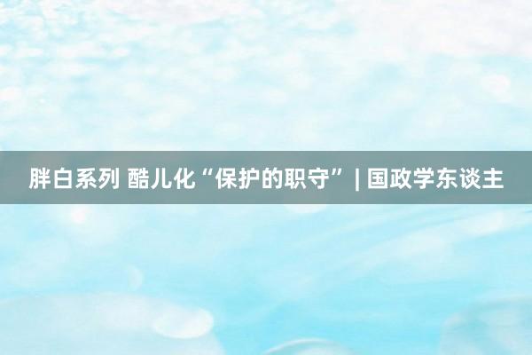 胖白系列 酷儿化“保护的职守” | 国政学东谈主