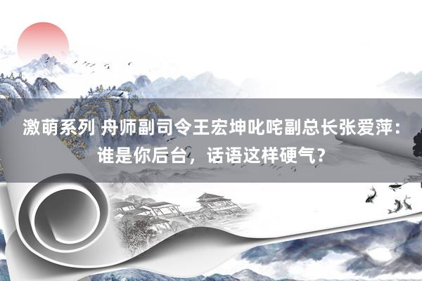 激萌系列 舟师副司令王宏坤叱咤副总长张爱萍：谁是你后台，话语这样硬气？