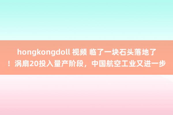 hongkongdoll 视频 临了一块石头落地了！涡扇20投入量产阶段，中国航空工业又进一步