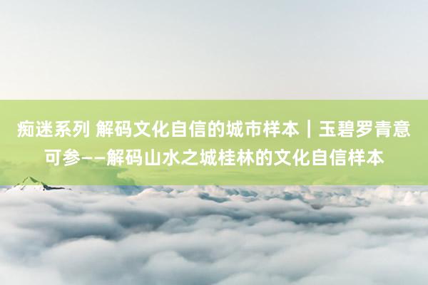 痴迷系列 解码文化自信的城市样本｜玉碧罗青意可参——解码山水之城桂林的文化自信样本