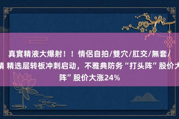 真實精液大爆射！！情侶自拍/雙穴/肛交/無套/大量噴精 精选层转板冲刺启动，不雅典防务“打头阵”股价大涨24%