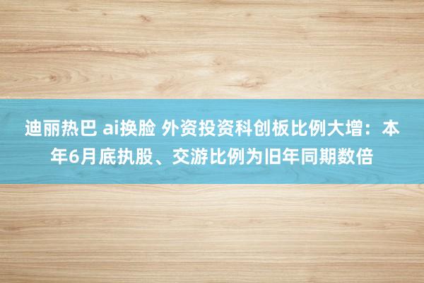 迪丽热巴 ai换脸 外资投资科创板比例大增：本年6月底执股、交游比例为旧年同期数倍