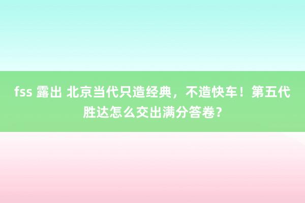 fss 露出 北京当代只造经典，不造快车！第五代胜达怎么交出满分答卷？