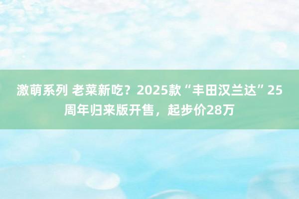 激萌系列 老菜新吃？2025款“丰田汉兰达”25周年归来版开售，起步价28万