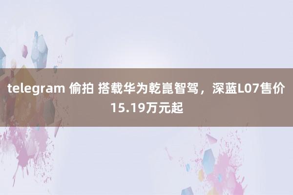 telegram 偷拍 搭载华为乾崑智驾，深蓝L07售价15.19万元起