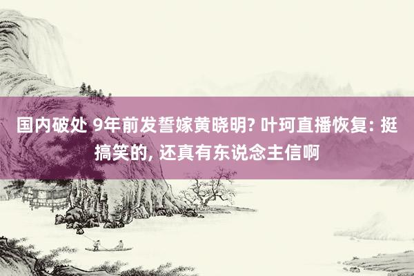 国内破处 9年前发誓嫁黄晓明? 叶珂直播恢复: 挺搞笑的， 还真有东说念主信啊