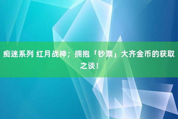 痴迷系列 红月战神；拥抱「钞票」大齐金币的获取之谈！