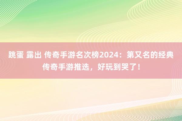 跳蛋 露出 传奇手游名次榜2024：第又名的经典传奇手游推选，好玩到哭了！