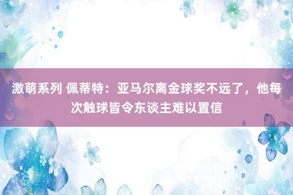 激萌系列 佩蒂特：亚马尔离金球奖不远了，他每次触球皆令东谈主难以置信