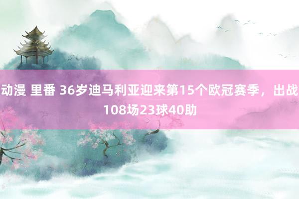 动漫 里番 36岁迪马利亚迎来第15个欧冠赛季，出战108场23球40助