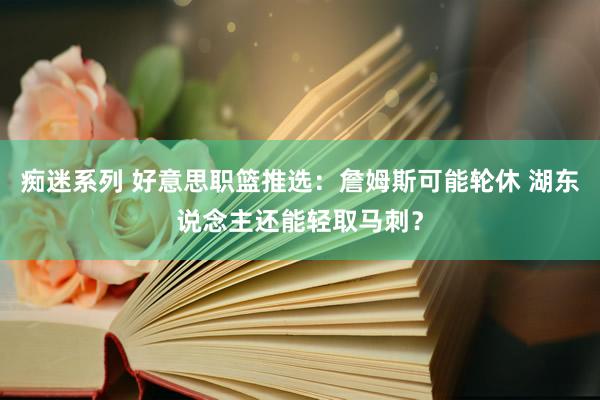 痴迷系列 好意思职篮推选：詹姆斯可能轮休 湖东说念主还能轻取马刺？