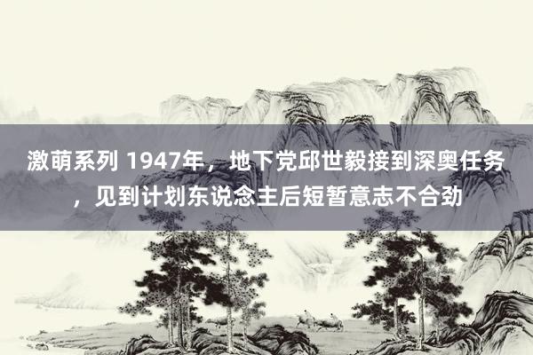 激萌系列 1947年，地下党邱世毅接到深奥任务，见到计划东说念主后短暂意志不合劲