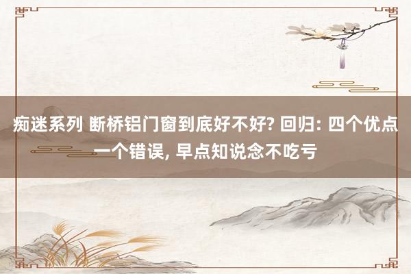 痴迷系列 断桥铝门窗到底好不好? 回归: 四个优点一个错误, 早点知说念不吃亏