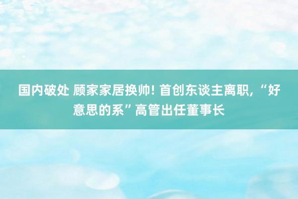 国内破处 顾家家居换帅! 首创东谈主离职， “好意思的系”高管出任董事长