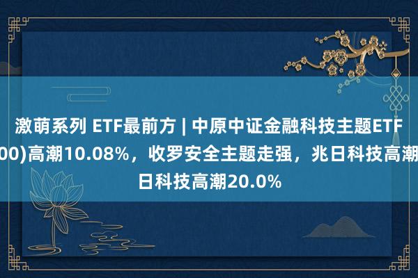 激萌系列 ETF最前方 | 中原中证金融科技主题ETF(516100)高潮10.08%，收罗安全主题走强，兆日科技高潮20.0%