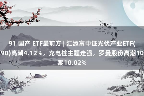 91 国产 ETF最前方 | 汇添富中证光伏产业ETF(516290)高潮4.12%，充电桩主题走强，罗曼股份高潮10.02%