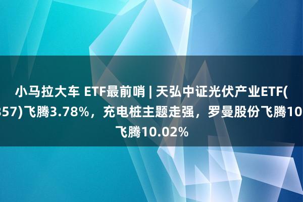 小马拉大车 ETF最前哨 | 天弘中证光伏产业ETF(159857)飞腾3.78%，充电桩主题走强，罗曼股份飞腾10.02%