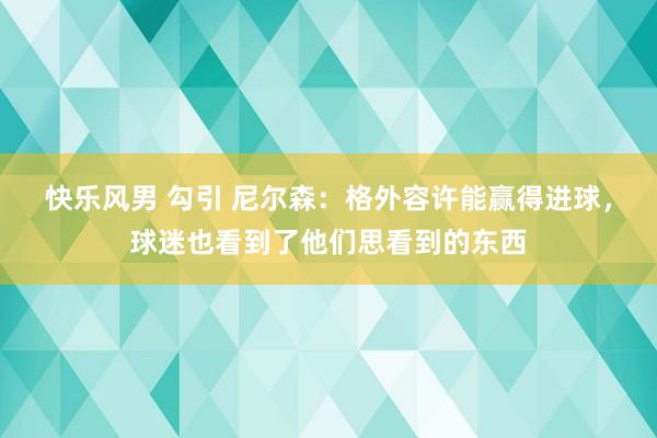 快乐风男 勾引 尼尔森：格外容许能赢得进球，球迷也看到了他们思看到的东西