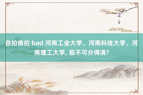 自拍偷拍 bad 河南工业大学、河南科技大学、河南理工大学， 能不可分得清?