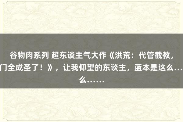 谷物肉系列 超东谈主气大作《洪荒：代管截教，同门全成圣了！》，让我仰望的东谈主，蓝本是这么……