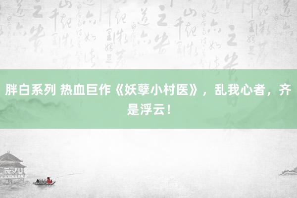 胖白系列 热血巨作《妖孽小村医》，乱我心者，齐是浮云！