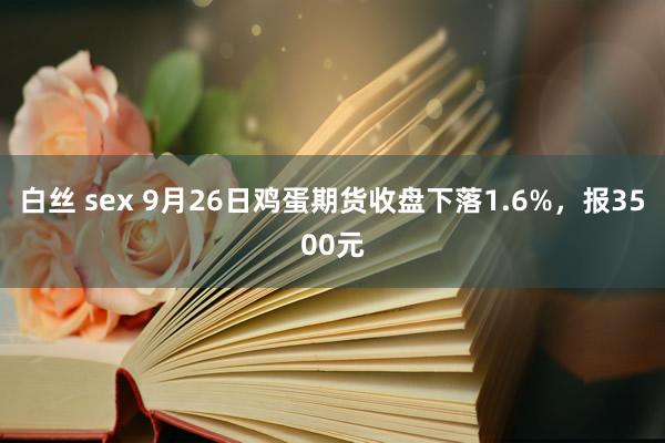 白丝 sex 9月26日鸡蛋期货收盘下落1.6%，报3500元