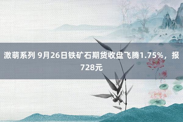 激萌系列 9月26日铁矿石期货收盘飞腾1.75%，报728元