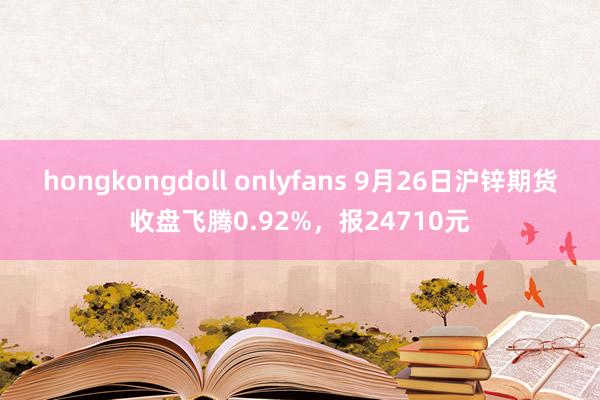 hongkongdoll onlyfans 9月26日沪锌期货收盘飞腾0.92%，报24710元