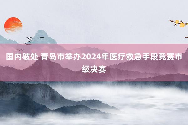 国内破处 青岛市举办2024年医疗救急手段竞赛市级决赛