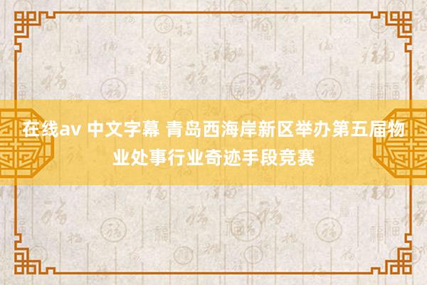 在线av 中文字幕 青岛西海岸新区举办第五届物业处事行业奇迹手段竞赛