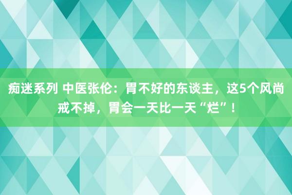 痴迷系列 中医张伦：胃不好的东谈主，这5个风尚戒不掉，胃会一天比一天“烂”！