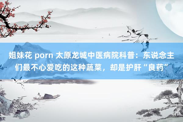 姐妹花 porn 太原龙城中医病院科普：东说念主们最不心爱吃的这种蔬菜，却是护肝“良药”