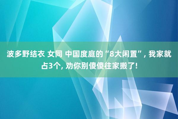 波多野结衣 女同 中国度庭的“8大闲置”， 我家就占3个， 劝你别傻傻往家搬了!