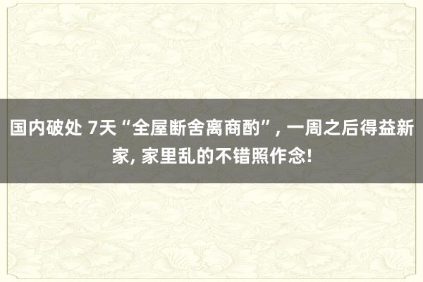 国内破处 7天“全屋断舍离商酌”， 一周之后得益新家， 家里乱的不错照作念!