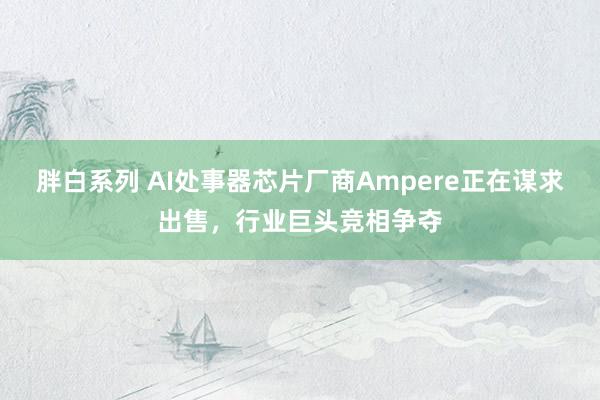 胖白系列 AI处事器芯片厂商Ampere正在谋求出售，行业巨头竞相争夺