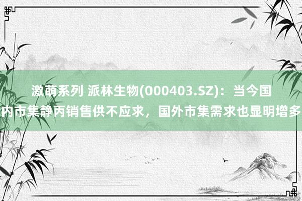 激萌系列 派林生物(000403.SZ)：当今国内市集静丙销售供不应求，国外市集需求也显明增多