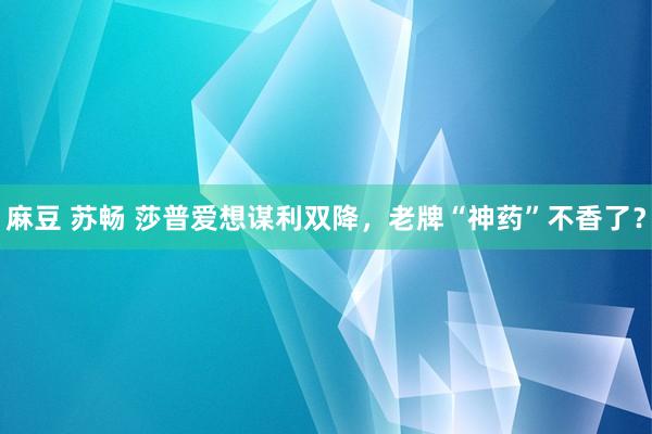 麻豆 苏畅 莎普爱想谋利双降，老牌“神药”不香了？