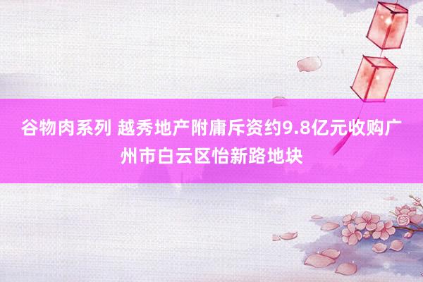 谷物肉系列 越秀地产附庸斥资约9.8亿元收购广州市白云区怡新路地块